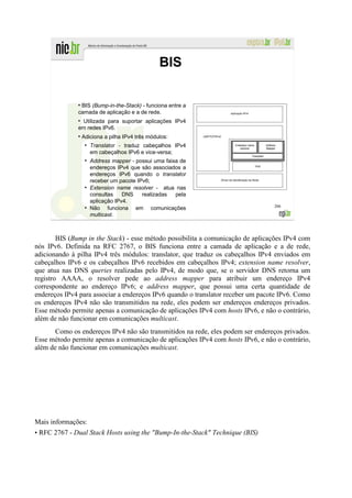 BIS

              ●
               BIS (Bump-in-the-Stack) - funciona entre a
              camada de aplicação e a de rede.
              ●
               Utilizada para suportar aplicações IPv4
              em redes IPv6.
              ●
                  Adiciona a pilha IPv4 três módulos:
                   ●
                       Translator - traduz cabeçalhos IPv4
                       em cabeçalhos IPv6 e vice-versa;
                   ●
                       Address mapper - possui uma faixa de
                       endereços IPv4 que são associados a
                       endereços IPv6 quando o translator
                       receber um pacote IPv6;
                   ●
                       Extension name resolver - atua nas
                       consultas    DNS    realizadas  pela
                       aplicação IPv4.
                                                                                 206
                   ●
                       Não funciona em comunicações
                       multicast.



        BIS (Bump in the Stack) - esse método possibilita a comunicação de aplicações IPv4 com
nós IPv6. Definida na RFC 2767, o BIS funciona entre a camada de aplicação e a de rede,
adicionando à pilha IPv4 três módulos: translator, que traduz os cabeçalhos IPv4 enviados em
cabeçalhos IPv6 e os cabeçalhos IPv6 recebidos em cabeçalhos IPv4; extension name resolver,
que atua nas DNS queries realizadas pelo IPv4, de modo que, se o servidor DNS retorna um
registro AAAA, o resolver pede ao address mapper para atribuir um endereço IPv4
correspondente ao endereço IPv6; e address mapper, que possui uma certa quantidade de
endereços IPv4 para associar a endereços IPv6 quando o translator receber um pacote IPv6. Como
os endereços IPv4 não são transmitidos na rede, eles podem ser endereços endereços privados.
Esse método permite apenas a comunicação de aplicações IPv4 com hosts IPv6, e não o contrário,
além de não funcionar em comunicações multicast.
       Como os endereços IPv4 não são transmitidos na rede, eles podem ser endereços privados.
Esse método permite apenas a comunicação de aplicações IPv4 com hosts IPv6, e não o contrário,
além de não funcionar em comunicações multicast.




Mais informações:
• RFC 2767 - Dual Stack Hosts using the "Bump-In-the-Stack" Technique (BIS)
 