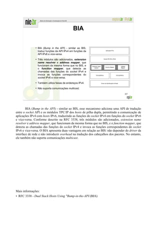 BIA

               ●
                   BIA (Bump in the API) - similar ao BIS,
                   traduz funções da API IPv4 em funções da
                   API IPv6 e vice-versa.
               ●
                   Três módulos são adicionados, extension
                   name resolver e address mapper, que
                   funcionam da mesma forma que no BIS, e
                   o function mapper, que detecta as
                   chamadas das funções do socket IPv4 e
                   invoca as funções correspondentes do
                   socket IPv6 e vice-versa.
               ●
                   Também utiliza faixas de endereços IPv4.
               ●
                   Não suporta comunicações multicast;

                                                                                  207




        BIA (Bump in the API) - similar ao BIS, esse mecanismo adiciona uma API de tradução
entre o socket API e os módulos TPC/IP dos hosts de pilha dupla, permitindo a comunicação de
aplicações IPv4 com hosts IPv6, traduzindo as funções do socket IPv4 em funções do socket IPv6
e vice-versa. Conforme descrito na RFC 3338, três módulos são adicionados, extension name
resolver e address mapper, que funcionam da mesma forma que no BIS, e o function mapper, que
detecta as chamadas das funções do socket IPv4 e invoca as funções correspondentes do socket
IPv6 e vice-versa. O BIA apresenta duas vantagens em relação ao BIS: não depender do driver da
interface de rede e não introduzir overhead na tradução dos cabeçalhos dos pacotes. No entanto,
ele também não suporta comunicações multicast.




Mais informações:
• RFC 3338 - Dual Stack Hosts Using "Bump-in-the-API (BIA)
 