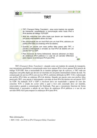 TRT

              ●
                  TRT (Transport Relay Translator) - atua como tradutor de camada
                  de transporte, possibilitando a comunicação entre hosts IPv6 e
                  IPv4 através de tráfego TCP/UDP.
              ●
                  Atua em máquinas com pilha dupla que devem ser inseridas em
                  um ponto intermediário dentro da rede.
              ●
                  Na comunicação de um host IPv6 com um host IPv4, adiciona um
                  prefixo IPv6 falso ao endereço IPv4 do destino.
              ●
                  Quando um pacote com esse prefixo falso passa pelo TRT, o
                  pacote é interceptado e enviado ao host IPv4 de destino em um
                  pacote TCP ou UDP.
              ●
                  Para funcionar de forma bidirecional, deve-se adicionar um bloco
                  de endereços IPv4 públicos e o usar de um servidor DNS-ALG
                                                                                     208
                  para mapear os endereços IPv4 para IPv6.



        TRT (Transport Relay Translator) - atuando como um tradutor de camada de transporte,
esse mecanismo possibilita a comunicação entre hosts apenas IPv6 e hosts apenas IPv4 através de
tráfego TCP/UDP. Sem a necessidade de se instalar qualquer tipo de software, o TRT roda em
máquinas com pilha dupla que devem ser inseridas em um ponto intermediário dentro da rede. Na
comunicação de um host IPv6 com um host IPv4, conforme definição na RFC 3142, é adicionado
um prefixo IPv6 falso ao endereço IPv4 do destino. Quando um pacote com esse prefixo falso
passa pelo TRT, esse pacote é interceptado e enviado ao host IPv4 de destino em um pacote TCP
ou UDP. Na tradução TCP e UDP o checksum deve ser recalculado e apenas no caso das
conexões TCP, o estado do socket sobre o qual o host está conectado deve ser mantido,
removendo-o quando a comunicação for finalizada. Para que o mecanismo funcione de forma
bidirecional, é necessário a adição de um bloco de endereços IPv4 públicos e o uso de um
servidor DNS-ALG para mapear os endereços IPv4 para IPv6.




Mais informações:
• RFC 3142 - An IPv6-to-IPv4 Transport Relay Translator
 