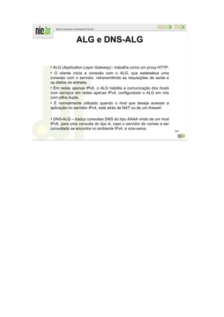 ALG e DNS-ALG

●
  ALG (Application Layer Gateway) - trabalha como um proxy HTTP.
●
  O cliente inicia a conexão com o ALG, que estabelece uma
conexão com o servidor, retransmitindo as requisições de saída e
os dados de entrada.
●
  Em redes apenas IPv6, o ALG habilita a comunicação dos hosts
com serviços em redes apenas IPv4, configurando o ALG em nós
com pilha dupla.
●
  É normalmente utilizado quando o host que deseja acessar a
aplicação no servidor IPv4, está atrás de NAT ou de um firewall.

●
  DNS-ALG – traduz consultas DNS do tipo AAAA vindo de um host
IPv6, para uma consulta do tipo A, caso o servidor de nomes a ser
consultado se encontre no ambiente IPv4, e vice-versa.
                                                                    209
 
