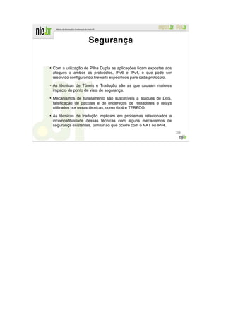 Segurança

●
    Com a utilização de Pilha Dupla as aplicações ficam expostas aos
    ataques a ambos os protocolos, IPv6 e IPv4, o que pode ser
    resolvido configurando firewalls específicos para cada protocolo.
●
    As técnicas de Túneis e Tradução são as que causam maiores
    impacto do ponto de vista de segurança.
●
    Mecanismos de tunelamento são suscetíveis a ataques de DoS,
    falsificação de pacotes e de endereços de roteadores e relays
    utilizados por essas técnicas, como 6to4 e TEREDO.
●
    As técnicas de tradução implicam em problemas relacionados a
    incompatibilidade dessas técnicas com alguns mecanismos de
    segurança existentes. Similar ao que ocorre com o NAT no IPv4.
                                                                        210
 