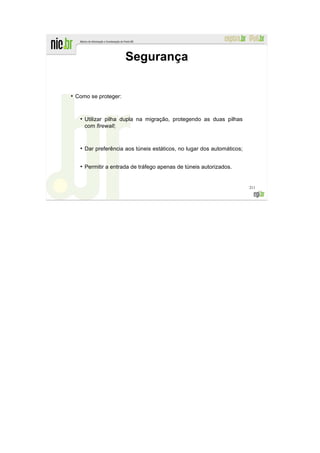 Segurança

●
    Como se proteger:


     ●
         Utilizar pilha dupla na migração, protegendo as duas pilhas
         com firewall;


     ●
         Dar preferência aos túneis estáticos, no lugar dos automáticos;

     ●
         Permitir a entrada de tráfego apenas de túneis autorizados.


                                                                           211
 