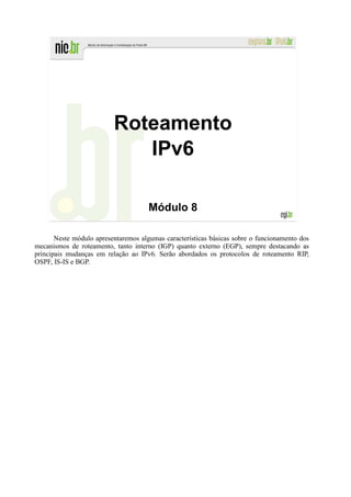 Roteamento
                             IPv6

                                      Módulo 8

       Neste módulo apresentaremos algumas características básicas sobre o funcionamento dos
mecanismos de roteamento, tanto interno (IGP) quanto externo (EGP), sempre destacando as
principais mudanças em relação ao IPv6. Serão abordados os protocolos de roteamento RIP,
OSPF, IS-IS e BGP.
 