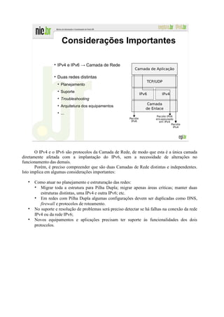 Considerações Importantes

                  IPv4 e IPv6 → Camada de Rede

                  Duas redes distintas
                    Planejamento
                    Suporte
                    Troubleshooting
                    Arquitetura dos equipamentos
                    ...




       O IPv4 e o IPv6 são protocolos da Camada de Rede, de modo que esta é a única camada
diretamente afetada com a implantação do IPv6, sem a necessidade de alterações no
funcionamento das demais.
       Porém, é preciso compreender que são duas Camadas de Rede distintas e independentes.
Isto implica em algumas considerações importantes:

      Como atuar no planejamento e estruturação das redes:
         Migrar toda a estrutura para Pilha Dupla; migrar apenas áreas críticas; manter duas
         estruturas distintas, uma IPv4 e outra IPv6; etc.
         Em redes com Pilha Dupla algumas configurações devem ser duplicadas como DNS,
         firewall e protocolos de roteamento.
      No suporte e resolução de problemas será preciso detectar se há falhas na conexão da rede
      IPv4 ou da rede IPv6;
      Novos equipamentos e aplicações precisam ter suporte às funcionalidades dos dois
      protocolos.
 