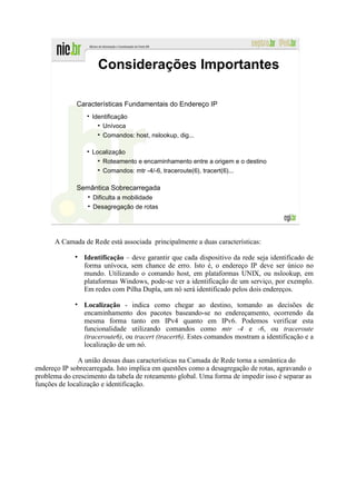 Considerações Importantes

              Características Fundamentais do Endereço IP
                   Identificação
                       Unívoca
                       Comandos: host, nslookup, dig...

                   Localização
                      Roteamento e encaminhamento entre a origem e o destino
                      Comandos: mtr -4/-6, traceroute(6), tracert(6)...

              Semântica Sobrecarregada
                   Dificulta a mobilidade
                   Desagregação de rotas




      A Camada de Rede está associada principalmente a duas características:

                Identificação – deve garantir que cada dispositivo da rede seja identificado de
                forma unívoca, sem chance de erro. Isto é, o endereço IP deve ser único no
                mundo. Utilizando o comando host, em plataformas UNIX, ou nslookup, em
                plataformas Windows, pode-se ver a identificação de um serviço, por exemplo.
                Em redes com Pilha Dupla, um nó será identificado pelos dois endereços.

                Localização - indica como chegar ao destino, tomando as decisões de
                encaminhamento dos pacotes baseando-se no endereçamento, ocorrendo da
                mesma forma tanto em IPv4 quanto em IPv6. Podemos verificar esta
                funcionalidade utilizando comandos como mtr -4 e -6, ou traceroute
                (traceroute6), ou tracert (tracert6). Estes comandos mostram a identificação e a
                localização de um nó.

               A união dessas duas características na Camada de Rede torna a semântica do
endereço IP sobrecarregada. Isto implica em questões como a desagregação de rotas, agravando o
problema do crescimento da tabela de roteamento global. Uma forma de impedir isso é separar as
funções de localização e identificação.
 