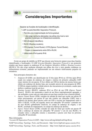 Considerações Importantes

              Separar as funções de localização e identificação.
                  LISP (Locator/Identifier Separation Protocol).
                    Permite uma implementação de forma gradual.
                      não exige nenhuma alterações nas pilhas dos host e nem
                      grandes mudanças na infraestrutura existente.
                    EID (Endpoint Identifiers).
                    RLOC (Routing Locators).
                    ITR (Ingress Tunnel Router) / ETR (Egress Tunnel Router).
                      Fazem o mapeamento entre EID e RLOC.
                    Utiliza tanto IPv4 quanto IPv6.
                                                                      216



       Existe um grupo de trabalho no IETF que discute uma forma de separar essas duas funções
(identificação e localização). O LISP (Locator/Identifier Separation Protocol) é um protocolo
simples que busca separar os endereços IP em Endpoint Identifiers (EIDs) e Routing Locators
(RLOCs). Ele não exige nenhuma alteração nas pilhas dos host e nem grandes mudanças na
infraestrutura existente, podendo ser implementado em um número relativamente pequeno de
roteadores.
      Seus principais elementos são:
       •    Endpoint ID (EID): um identificador de 32 bits (para IPv4) ou 128 bits (para IPv6)
            usado nos campos de endereço de origem e destino do primeiro cabeçalho LISP
            (mais interno) de um pacote. O host obtém um EID de destino da mesma forma que
            obtém um endereço de destino hoje, por exemplo através de uma pesquisa de DNS.
            O EID de origem também é obtido através dos mecanismos já existentes, usados para
            definir o endereço local de um host;
       •    Routing Locator (RLOC): endereço IPv4 ou IPv6 de um ETR (Egress Tunnel
            Router). RLOCs são numerados a partir de um bloco topologicamente agregado, e
            são atribuídos a uma rede em cada ponto em que haja conexão com a Internet global;
       •    Ingress Tunnel Router (ITR): roteador de entrada do túnel que recebe um pacote IP
            (mais precisamente, um pacote IP que não contêm um cabeçalho LISP), trata o
            endereço de destino desse pacote como um EID e executa um mapeamento entre o
            EID e o RLOC. O ITR, em seguida, anexa um cabeçalho “IP externo” contendo um
            de seus RLOCs globalmente roteáveis, no campo de endereço de origem, e um
            RLOC, resultado do mapeamento, no campo de endereço de destino;
       •    Egress Tunnel Router (ETR): roteador de saída do túnel que recebe um pacote IP
            onde o endereço de destino do cabeçalho “IP externo” é um de seus RLOCs. O
            roteador retira o cabeçalho externo e encaminha o pacote com base no próximo
            cabeçalho IP encontrado.
Mais informações
• Locator/ID Separation Protocol (LISP) - http://www.ietf.org/id/draft-ietf-lisp-06.txt
•LISP Networking: Topology, Tools, and Documents - http://www.lisp4.net (apenas conexões IPv4)
•LISP Networking: Topology, Tools, and Documents - http://www.lisp6.net (apenas conexões IPv6)
 