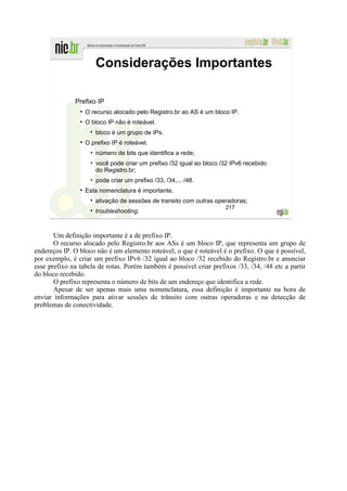 Considerações Importantes

              Prefixo IP
                  O recurso alocado pelo Registro.br ao AS é um bloco IP.
                  O bloco IP não é roteável.
                      bloco é um grupo de IPs.
                  O prefixo IP é roteável.
                    • número de bits que identifica a rede;
                    • você pode criar um prefixo /32 igual ao bloco /32 IPv6 recebido
                      do Registro.br;
                    • pode criar um prefixo /33, /34,... /48.
                  Esta nomenclatura é importante.
                      ativação de sessões de transito com outras operadoras;
                                                                     217
                      troubleshooting.



       Um definição importante é a de prefixo IP.
       O recurso alocado pelo Registro.br aos ASs é um bloco IP, que representa um grupo de
endereços IP. O bloco não é um elemento roteável, o que é roteável é o prefixo. O que é possível,
por exemplo, é criar um prefixo IPv6 /32 igual ao bloco /32 recebido do Registro.br e anunciar
esse prefixo na tabela de rotas. Porém também é possível criar prefixos /33, /34, /48 etc a partir
do bloco recebido.
       O prefixo representa o número de bits de um endereço que identifica a rede.
       Apesar de ser apenas mais uma nomenclatura, essa definição é importante na hora de
enviar informações para ativar sessões de trânsito com outras operadoras e na detecção de
problemas de conectividade.
 
