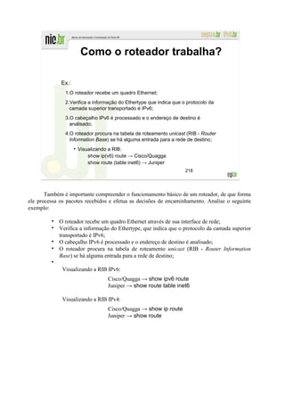 Como o roteador trabalha?

             Ex.:
               1.O roteador recebe um quadro Ethernet;
               2.Verifica a informação do Ethertype que indica que o protocolo da
                 camada superior transportado é IPv6;
               3.O cabeçalho IPv6 é processado e o endereço de destino é
                 analisado;
               4.O roteador procura na tabela de roteamento unicast (RIB - Router
                 Information Base) se há alguma entrada para a rede de destino;
                    Visualizando a RIB:
                        show ip(v6) route → Cisco/Quagga
                        show route (table inet6) → Juniper
                                                                    218




       Também é importante compreender o funcionamento básico de um roteador, de que forma
ele processa os pacotes recebidos e efetua as decisões de encaminhamento. Analise o seguinte
exemplo:

            O roteador recebe um quadro Ethernet através de sua interface de rede;
            Verifica a informação do Ethertype, que indica que o protocolo da camada superior
            transportado é IPv6;
            O cabeçalho IPv6 é processado e o endereço de destino é analisado;
            O roteador procura na tabela de roteamento unicast (RIB - Router Information
            Base) se há alguma entrada para a rede de destino;

              Visualizando a RIB IPv6:
                                 Cisco/Quagga → show ipv6 route
                                 Juniper → show route table inet6

              Visualizando a RIB IPv4:
                                 Cisco/Quagga → show ip route
                                 Juniper → show route
 