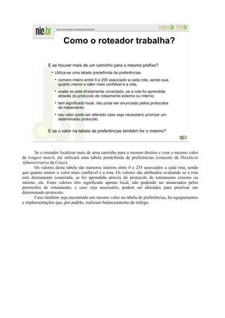 Como o roteador trabalha?

              E se houver mais de um caminho para o mesmo prefixo?
                 Utiliza-se uma tabela predefinida de preferências.
                   número inteiro entre 0 e 255 associado a cada rota, sendo que,
                   quanto menor o valor mais confiável é a rota;
                   avalia se está diretamente conectado, se a rota foi aprendida
                   através do protocolo de roteamento externo ou interno;
                   tem significado local, não pode ser anunciado pelos protocolos
                   de roteamento;
                   seu valor pode ser alterado caso seja necessário priorizar um
                   determinado protocolo.


              E se o valor na tabela de preferências também for o mesmo?



       Se o roteador localizar mais de uma caminho para o mesmo destino e com o mesmo valor
de longest match, ele utilizará uma tabela predefinida de preferências (conceito de Distância
Administrativa da Cisco).
       Os valores desta tabela são números inteiros entre 0 e 255 associados a cada rota, sendo
que quanto menor o valor mais confiável é a rota. Os valores são atribuídos avaliando se a rota
está diretamente conectada, se foi aprendida através do protocolo de roteamento externo ou
interno, etc. Estes valores têm significado apenas local, não podendo ser anunciados pelos
protocolos de roteamento, e caso seja necessário, podem ser alterados para priorizar um
determinado protocolo.
       Caso também seja encontrado um mesmo valor na tabela de preferências, há equipamentos
e implementações que, por padrão, realizam balanceamento de tráfego.
 