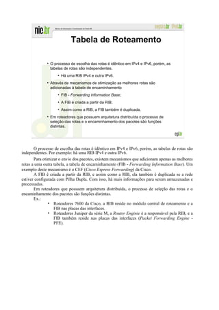Tabela de Roteamento

                O processo de escolha das rotas é idêntico em IPv4 e IPv6, porém, as
                tabelas de rotas são independentes.
                    • Há uma RIB IPv4 e outra IPv6.
                Através de mecanismos de otimização as melhores rotas são
                adicionadas à tabela de encaminhamento
                    • FIB - Forwarding Information Base;
                    • A FIB é criada a partir da RIB;
                    • Assim como a RIB, a FIB também é duplicada.
                Em roteadores que possuem arquitetura distribuída o processo de
                seleção das rotas e o encaminhamento dos pacotes são funções
                distintas.




       O processo de escolha das rotas é idêntico em IPv4 e IPv6, porém, as tabelas de rotas são
independentes. Por exemplo: há uma RIB IPv4 e outra IPv6.
       Para otimizar o envio dos pacotes, existem mecanismos que adicionam apenas as melhores
rotas a uma outra tabela, a tabela de encaminhamento (FIB - Forwarding Information Base). Um
exemplo deste mecanismo é o CEF (Cisco Express Forwarding) da Cisco.
       A FIB é criada a partir da RIB, e assim como a RIB, ela também é duplicada se a rede
estiver configurada com Pilha Dupla. Com isso, há mais informações para serem armazenadas e
processadas.
       Em roteadores que possuem arquitetura distribuída, o processo de seleção das rotas e o
encaminhamento dos pacotes são funções distintas.
       Ex.:
               • Roteadores 7600 da Cisco, a RIB reside no módulo central de roteamento e a
                  FIB nas placas das interfaces.
               • Roteadores Juniper da série M, a Router Enginie é a responsável pela RIB, e a
                  FIB também reside nas placas das interfaces (Packet Forwarding Engine -
                  PFE).
 