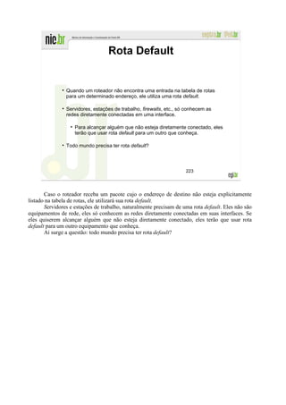 Rota Default


                Quando um roteador não encontra uma entrada na tabela de rotas
                para um determinado endereço, ele utiliza uma rota default.

                Servidores, estações de trabalho, firewalls, etc., só conhecem as
                redes diretamente conectadas em uma interface.

                    Para alcançar alguém que não esteja diretamente conectado, eles
                    terão que usar rota default para um outro que conheça.

                Todo mundo precisa ter rota default?




                                                                     223




       Caso o roteador receba um pacote cujo o endereço de destino não esteja explicitamente
listado na tabela de rotas, ele utilizará sua rota default.
       Servidores e estações de trabalho, naturalmente precisam de uma rota default. Eles não são
equipamentos de rede, eles só conhecem as redes diretamente conectadas em suas interfaces. Se
eles quiserem alcançar alguém que não esteja diretamente conectado, eles terão que usar rota
default para um outro equipamento que conheça.
       Ai surge a questão: todo mundo precisa ter rota default?
 