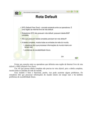 Rota Default

                DFZ (Default Free Zone) - conceito existente entre as operadoras. É
                uma região da Internet livre de rota default.

                Roteadores DFZ não possuem rota default, possuem tabela BGP
                completa.

                ASs que possuem tabela completa precisam ter rota default?

                A tabela completa, mostra todas as entradas de rede do mundo.
                   roteadores têm que processar informações do mundo inteiro em
                   tempo real;
                   problemas de escalabilidade futura.


                                                                    224




       Existe um conceito entre as operadoras que delimita uma região da Internet livre de rota
default, a DFZ (Default Free Zone).
       Um AS que possua tabela completa não precisa ter rota default, pois a tabela completa,
mostra todas as entradas de rede do mundo.
       Esse modelo é bom e funcional, porém, isso pode acarretar alguns problemas. Os
roteadores têm que processar informações do mundo inteiro em tempo real; e há também
problemas de escalabilidade futura.
 