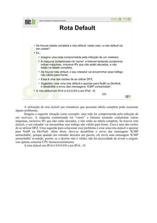 Rota Default

                Se houver tabela completa e rota default, neste caso, a rota default vai
                ser usada?
                Ex.:
                    Imagine uma rede comprometida pela infecção de um malware;
                    A máquina contaminada irá “varrer” a Internet tentando contaminar
                    outras máquinas, inclusive IPs que não estão alocados, e não
                    estão na tabela completa;
                    Se houver rota default, o seu roteador vai encaminhar esse tráfego
                    não válido para frente;
                    Essa é uma das razões de se utilizar DFZ;
                    Sugestão: criar uma rota default e apontar para Null0 ou DevNull,
                    e desabilitar o envio das mensagens 'ICMP unreachable'.
                A rota default em IPv4 é 0.0.0.0/0 e em IPv6 ::/0.
                                                                      225




       A utilização de rota default por roteadores que possuam tabela completa pode ocasionar
alguns problemas.
       Imagine a seguinte situação como exemplo: uma rede foi comprometida pela infecção de
um malware. A máquina contaminada irá “varrer” a Internet tentando contaminar outras
máquinas, inclusive IPs que não estão alocados, e não estão na tabela completa. Se houver rota
default, o seu roteador vai encaminhar esse tráfego não válido para frente. Essa é uma das razões
de se utilizar DFZ. Uma sugestão para solucionar esse problema é criar uma rota default e apontar
para Null0 ou DevNull. Além disso, deve-se desabilitar o envio das mensagens 'ICMP
unreachable', porque quando um roteador descarta um pacote, ele envia uma mensagem 'ICMP
unreachable' avisando, porém, se o destino não é válido, não há necessidade de avisar a origem,
isso apenas consome CPU desnecessariamente.
       A rota default em IPv4 é 0.0.0.0/0 e em IPv6 ::/0.
 