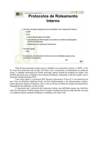Protocolos de Roteamento
                               Interno

                Há duas principais opções para se trabalhar com roteamento interno:
                   OSPF
                   IS-IS
                     protocolos do tipo Link-State;
                     consideram as informações de estado e mandam atualizações
                     de forma otimizada;
                     trabalham com estrutura hierárquica.

                Terceira opção
                   RIP

                O protocolo de roteamento interno deve ser habilitado apenas nas
                interfaces necessárias.
                                                                   226




       Hoje há duas principais opções para se trabalhar com roteamento interno, o OSPF e o IS-
IS. Esses dois protocolos são do tipo Link-State, isto é consideram as informações de estado do
enlace, e mandam atualizações de forma otimizada, apenas quando há mudança de estado. Eles
também permitem que se trabalhe com estrutura hierárquica, separando a rede por regiões. Isso é
um ponto fundamental para IPv6.
       Uma outra opção é o protocolo RIP (Routing Information Protocol). É um protocolo do
tipo Vetor de Distância (Bellman-Ford), de fácil implementação e de funcionamento simples,
porém apresenta algumas limitações como o fato de enviar sua tabela de estados periodicamente,
independente de mudanças ou não na rede.
       É importante que o protocolo de roteamento interno seja habilitado apenas nas interfaces
onde são necessárias. Embora pareça óbvio, há quem configure de forma errada fazendo com que
os roteadores fiquem tentando estabelecer vizinhança com outros ASs.
 