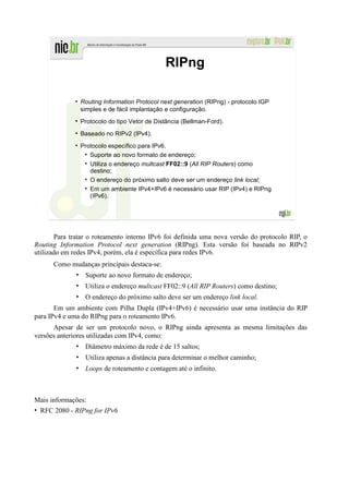 RIPng

               Routing Information Protocol next generation (RIPng) - protocolo IGP
               simples e de fácil implantação e configuração.
               Protocolo do tipo Vetor de Distância (Bellman-Ford).
               Baseado no RIPv2 (IPv4).
               Protocolo específico para IPv6.
                  Suporte ao novo formato de endereço;
                  Utiliza o endereço multcast FF02::9 (All RIP Routers) como
                  destino;
                  O endereço do próximo salto deve ser um endereço link local;
                  Em um ambiente IPv4+IPv6 é necessário usar RIP (IPv4) e RIPng
                  (IPv6).




       Para tratar o roteamento interno IPv6 foi definida uma nova versão do protocolo RIP, o
Routing Information Protocol next generation (RIPng). Esta versão foi baseada no RIPv2
utilizado em redes IPv4, porém, ela é específica para redes IPv6.
      Como mudanças principais destaca-se:
              • Suporte ao novo formato de endereço;
              • Utiliza o endereço multcast FF02::9 (All RIP Routers) como destino;
              • O endereço do próximo salto deve ser um endereço link local.
       Em um ambiente com Pilha Dupla (IPv4+IPv6) é necessário usar uma instância do RIP
para IPv4 e uma do RIPng para o roteamento IPv6.
      Apesar de ser um protocolo novo, o RIPng ainda apresenta as mesma limitações das
versões anteriores utilizadas com IPv4, como:
              • Diâmetro máximo da rede é de 15 saltos;
              • Utiliza apenas a distância para determinar o melhor caminho;
              • Loops de roteamento e contagem até o infinito.



Mais informações:
• RFC 2080 - RIPng for IPv6
 