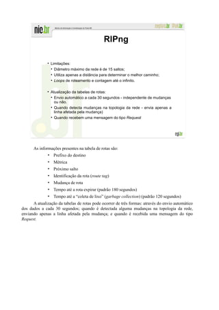RIPng

                Limitações:
                  Diâmetro máximo da rede é de 15 saltos;
                  Utiliza apenas a distância para determinar o melhor caminho;
                  Loops de roteamento e contagem até o infinito.

                Atualização da tabelas de rotas:
                  Envio automático a cada 30 segundos - independente de mudanças
                  ou não.
                  Quando detecta mudanças na topologia da rede - envia apenas a
                  linha afetada pela mudança)
                  Quando recebem uma mensagem do tipo Request




      As informações presentes na tabela de rotas são:
              • Prefixo do destino
              • Métrica
              • Próximo salto
              • Identificação da rota (route tag)
              • Mudança de rota
              • Tempo até a rota expirar (padrão 180 segundos)
              • Tempo até a “coleta de lixo” (garbage collection) (padrão 120 segundos)
      A atualização da tabelas de rotas pode ocorrer de três formas: através do envio automático
dos dados a cada 30 segundos; quando é detectada alguma mudanças na topologia da rede,
enviando apenas a linha afetada pela mudança; e quando é recebida uma mensagem do tipo
Request.
 