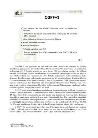 OSPFv3

                Open Shortest Path First version 3 (OSPFv3) - protocolo IGP do tipo
                link-state
                  Roteadores descrevem seu estado atual ao longo do AS enviando
                  LSAs (flooding)
                Utiliza o algoritmo de caminho mínimo de Dijkstra
                Agrupa roteadores em áreas
                Baseado no OSPFv2
                Protocolo específico para IPv6
                  Em um ambiente IPv4+IPv6 é necessário usar OSPFv2 (IPv4) e
                  OSPFv3 (IPv6)




        O OSPF é um protocolo do tipo link-state onde, através do processo de flooding
(inundação), os roteadores enviam Link State Advertisements (LSA) descrevendo seu estado atual
ao longo do AS. O flooding consiste no envio de um LSA por todas as interfaces de saída do
roteador, de modo que todos os roteadores que receberem um LSA também o enviam por todas as
suas interfaces. Com isso, o conjunto dos LSAs de todos os roteadores forma um banco de dados
de estado do enlace, onde cada roteador participante do AS possui um banco de dados idêntico.
Com as informações desse banco, o roteador, através do protocolo OSPF, constrói um mapa da
rede que será utilizado para determinar uma árvore de caminhos mais curtos dentro de toda a sub-
rede, tendo o próprio nó como raiz. Ele utiliza o algorítimo de Dijkstra para a escolha do melhor
caminho e permite agrupar os roteadores em áreas.
        O OSPF pode ser configurado para trabalhar de forma hierárquica, dividindo os roteadores
de um AS em diversas áreas. A cada uma dessas áreas é atribuído um identificador único (Area-
ID) de 32 bits e todos os roteadores de uma mesma área mantém um banco de dados de estado
separado, de modo que a topologia de uma área é desconhecida fora dela, reduzindo a quantidade
de tráfego de roteamento entre as partes do AS. A área de backbone é a responsável por distribuir
as informações de roteamento entre as áreas nonbackbone e é identificada pelo ID 0 (ou 0.0.0.0).
Em ASs onde não há essas divisões a área de backbone geralmente é a única a ser configurada.
        O OSPFv3 é um protocolo específico para IPv6, apesar de ter sido baseado na versão do
OSPFv2, utilizada em redes IPv4. Deste modo, em uma rede com Pilha Dupla, é necessário
utilizar OSPFv2 para o roteamento IPv4 e OSPFv3 para realizar o roteamento IPv6.




Mais informações:
• RFC 5340 - OSPF for IPv6
 