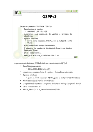 OSPFv3

       Semelhanças entre OSPFv2 e OSPFv3
            Tipos básicos de pacotes
                Hello, DBD, LSR, LSU, LSA
            Mecanismos para descoberta de vizinhos e formação de
            adjacências
            Tipos de interfaces
                point-to-point, broadcast, NBMA, point-to-multipoint e links
                virtuais
            A lista de estados e eventos das interfaces
            O algoritmo de escolha do Designated Router e do Backup
            Designated Router
            Envio e idade das LSAs
            AREA_ID e ROUTER_ID continuam com 32 bits



Algumas características do OSPFv2 ainda são encontradas no OSPFv3:
       • Tipos básicos de pacotes
                 Hello, DBD, LSR, LSU, LSA
       • Mecanismos para descoberta de vizinhos e formação de adjacências
       • Tipos de interfaces
                 point-to-point, broadcast, NBMA, point-to-multipoint e links virtuais
       • A lista de estados e eventos das interfaces
       • O algoritmo de escolha do Designated Router e do Backup Designated Router
       • Envio e idade das LSAs
       • AREA_ID e ROUTER_ID continuam com 32 bits
 