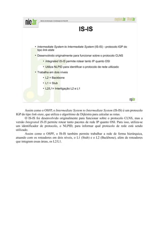 IS-IS

                Intermediate System to Intermediate System (IS-IS) - protocolo IGP do
                tipo link-state
                Desenvolvido originalmente para funcionar sobre o protocolo CLNS
                    • Integrated IS-IS permite rotear tanto IP quanto OSI
                    • Utiliza NLPID para identificar o protocolo de rede utilizado
                Trabalha em dois níveis
                    • L2 = Backbone
                    • L1 = Stub
                    • L2/L1= Interligação L2 e L1




       Assim como o OSFP, o Intermediate System to Intermediate System (IS-IS) é um protocolo
IGP do tipo link-state, que utiliza o algorítimo de Dijkistra para calcular as rotas.
       O IS-IS foi desenvolvido originalmente para funcionar sobre o protocolo CLNS, mas a
versão Integrated IS-IS permite rotear tanto pacotes de rede IP quanto OSI. Para isso, utiliza-se
um identificador de protocolo, o NLPID, para informar qual protocolo de rede está sendo
utilizado.
       Assim como o OSPF, o IS-IS também permite trabalhar a rede de forma hierárquica,
atuando com os roteadores em dois níveis, o L1 (Stub) e o L2 (Backbone), além de roteadores
que integram essas áreas, os L2/L1.
 