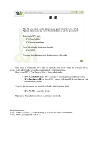 IS-IS

               Não há uma nova versão desenvolvida para trabalhar com o IPv6.
               Apenas adicionaram-se novas funcionalidades à versão já existente

               Dois novos TLVs para
                  IPv6 Reachability
                  IPv6 Interface Address

               Novo identificador da camada de rede
                  IPv6 NLPID

               Processo de estabelecimento de vizinhanças não muda




      Para tratar o roteamento IPv6, não foi definida uma nova versão do protocolo IS-IS,
apenas foram adicionadas novas funcionalidades à versão já existente.
      Duas novas TLVs (Type-Length-Values) foram adicionadas:

             • IPv6 Reachability (type 236) – carrega as informações das rede acessíveis;
             • IPv6 Interface Address (type 232) – traz os endereços IP da interface que está
               transmitindo o pacote.

      Também foi adicionado um novo identificador da Camada de Rede

             • IPv6 NLPID – seu valor é 142.

      O processo de estabelecimento de vizinhanças não muda.




Mais informações:
• RFC 1195 - Use of OSI IS-IS for Routing in TCP/IP and Dual Environments
• RFC 5308 - Routing IPv6 with IS-IS
 