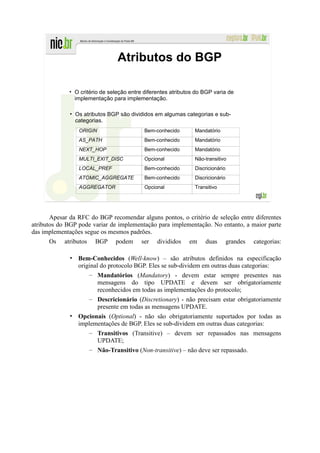 Atributos do BGP

             • O critério de seleção entre diferentes atributos do BGP varia de
               implementação para implementação.

              • Os atributos BGP são divididos em algumas categorias e sub-
                categorias.
                 ORIGIN                    Bem-conhecido       Mandatório
                 AS_PATH                   Bem-conhecido       Mandatório
                 NEXT_HOP                  Bem-conhecido       Mandatório
                 MULTI_EXIT_DISC           Opcional            Não-transitivo
                 LOCAL_PREF                Bem-conhecido       Discricionário
                 ATOMIC_AGGREGATE          Bem-conhecido       Discricionário
                 AGGREGATOR                Opcional            Transitivo




       Apesar da RFC do BGP recomendar alguns pontos, o critério de seleção entre diferentes
atributos do BGP pode variar de implementação para implementação. No entanto, a maior parte
das implementações segue os mesmos padrões.
      Os    atributos   BGP    podem     ser    divididos    em    duas         grandes   categorias:

              • Bem-Conhecidos (Well-know) – são atributos definidos na especificação
                original do protocolo BGP. Eles se sub-dividem em outras duas categorias:
                    – Mandatórios (Mandatory) - devem estar sempre presentes nas
                        mensagens do tipo UPDATE e devem ser obrigatoriamente
                        reconhecidos em todas as implementações do protocolo;
                    – Descricionário (Discretionary) - não precisam estar obrigatoriamente
                        presente em todas as mensagens UPDATE.
              • Opcionais (Optional) - não são obrigatoriamente suportados por todas as
                implementações de BGP. Eles se sub-dividem em outras duas categorias:
                    – Transitivos (Transitive) – devem ser repassados nas mensagens
                        UPDATE;
                    – Não-Transitivo (Non-transitive) – não deve ser repassado.
 