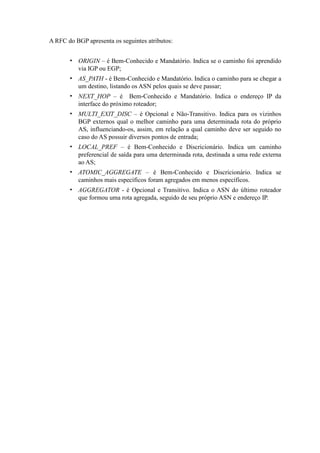 A RFC do BGP apresenta os seguintes atributos:


       • ORIGIN – é Bem-Conhecido e Mandatório. Indica se o caminho foi aprendido
         via IGP ou EGP;
       • AS_PATH - é Bem-Conhecido e Mandatório. Indica o caminho para se chegar a
         um destino, listando os ASN pelos quais se deve passar;
       • NEXT_HOP – é Bem-Conhecido e Mandatório. Indica o endereço IP da
         interface do próximo roteador;
       • MULTI_EXIT_DISC – é Opcional e Não-Transitivo. Indica para os vizinhos
         BGP externos qual o melhor caminho para uma determinada rota do próprio
         AS, influenciando-os, assim, em relação a qual caminho deve ser seguido no
         caso do AS possuir diversos pontos de entrada;
       • LOCAL_PREF – é Bem-Conhecido e Discricionário. Indica um caminho
         preferencial de saída para uma determinada rota, destinada a uma rede externa
         ao AS;
       • ATOMIC_AGGREGATE – é Bem-Conhecido e Discricionário. Indica se
         caminhos mais específicos foram agregados em menos específicos.
       • AGGREGATOR - é Opcional e Transitivo. Indica o ASN do último roteador
         que formou uma rota agregada, seguido de seu próprio ASN e endereço IP.
 