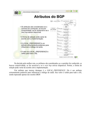 Atributos do BGP

                Os atributos são considerados se o
                caminho for conhecido, se houver
                conectividade, se for acessível e se o
                next hop estiver disponível.

                A forma de seleção pode variar de
                acordo com a implementação.

                O LOCAL_PREFERENCE é um
                atributo extremamente poderoso para
                influenciar o tráfego de saída.

                O valor do LOCAL_PREFERENCE é
                valido para todo o AS.

                                                                  Seleção do caminho no BGP (CISCO).




       Na decisão pela melhor rota, os atributos são considerados se o caminho for conhecido, se
houver conectividade, se for acessível e se o next hop estiver disponível. Porém, a forma de
seleção pode variar de acordo com a implementação.
       Um atributo que merece destaque é o LOCAL_PREFERENCE. Ele é um atributo
extremamente poderoso para influenciar o tráfego de saída. Seu valor é valido para todo o AS,
sendo repassado apenas nas sessões iBGP.
 