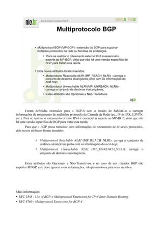 Multiprotocolo BGP

                Multiprotocol BGP (MP-BGP) - extensão do BGP para suportar
                múltiplos protocolos de rede ou famílias de endereços.
                    • Para se realizar o roteamento externo IPv6 é essencial o
                      suporte ao MP-BGP, visto que não há uma versão específica de
                      BGP para tratar esta tarefa.

                Dois novos atributos foram inseridos:
                    • Multiprotocol Reachable NLRI (MP_REACH_NLRI) - carrega o
                      conjunto de destinos alcançáveis junto com as informações do
                      next-hop;
                    • Multiprotocol Unreachable NLRI (MP_UNREACH_NLRI) -
                      carrega o conjunto de destinos inalcançáveis;
                    • Estes atributos são Opcionais e Não-Transitivos.




        Foram definidas extensões para o BGP-4 com o intuito de habilitá-lo a carregar
informações de roteamento de múltiplos protocolo da Camada de Rede (ex., IPv6, IPX, L3VPN,
etc.). Para se realizar o roteamento externo IPv6 é essencial o suporte ao MP-BGP, visto que não
há uma versão específica de BGP para tratar esta tarefa.
       Para que o BGP possa trabalhar com informações de roteamento de diversos protocolos,
dois novos atributos foram inseridos:

              • Multiprotocol Reachable NLRI (MP_REACH_NLRI): carrega o conjunto de
                destinos alcançáveis junto com as informações do next-hop;
              • Multiprotocol Unreachable NLRI (MP_UNREACH_NLRI): carrega o
                conjunto de destinos inalcançáveis.


       Estes atributos são Opcionais e Não-Transitivos, e no caso de um roteador BGP não
suportar MBGP, este deve ignorar estas informações, não passando-as para seus vizinhos.




Mais informações:
• RFC 2545 - Use of BGP-4 Multiprotocol Extensions for IPv6 Inter-Domain Routing
• RFC 4760 - Multiprotocol Extensions for BGP-4
 