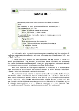 Tabela BGP

               As informações sobre as rotas da Internet encontram-se na tabela
               BGP.
               Em roteadores de borda, essas informações são replicadas para a
               RIB e para a FIB, IPv4 e IPv6.
                   • Tabela Global IPv4 → ~300.000 entradas
                   • Tabela Global IPv6 → ~2.500 entradas
               A duplicidade dessas informações implica em mais espaço, memória,
               e processamento.
                   • Agregação de rotas
                   • Evitar anúncio de rotas desnecessários
                   • Limitar a quantidade de rotas recebidas de outros ASs
                       ●
                           Importante em IPv4
                       ●
                           Fundamental em IPv6


       As informações sobre as rotas da Internet encontram-se na tabela BGP. Em roteadores de
borda, que tratam da comunicação entre ASs, essas informações são replicadas para a RIB e para
a FIB, IPv4 e IPv6.
        A tabela global IPv4 possuiu hoje aproximadamente 300.000 entradas. A tabela IPv6
possui aproximadamente 2.500 entradas. A duplicidade dessas informações em arquiteturas
distribuídas, implica na necessidade de mais espaço para armazenamento, mais memória e mais
processamento, tanto no módulo central quanto nas placas das interfaces.
       Este dados implicam em outro aspecto importante, a necessidade de se estabelecer um
plano hierárquico de endereçamento para minimizar a tabela de rotas e otimizar o roteamento,
evitando o anúncio de rotas desnecessárias e desagregadas.
        Os ASs também podem controlar os anúncios recebidos de seus vizinhos BGP. É possível,
por exemplo, limitar o tamanho dos prefixos recebidos entre /20 e /24 IPv4, e entre /32 e /48
IPv6. Porém, lembre-se que podemos anunciar até 31 prefixos IPv4 (considerando anúncios entre
um /20 e um /24) e 131.071 prefixos IPv6 (considerando anúncios entre um /32 e um /48), com
isso, há quem controle também a quantidade de prefixos recebidos de seus vizinhos BGP, através
de comandos como maximum-prefix (Cisco) e maximum-prefixes (Juniper). Tratar
esta quentão em redes IPv4 é muito importante, mas em redes IPv6 é fundamental.
 