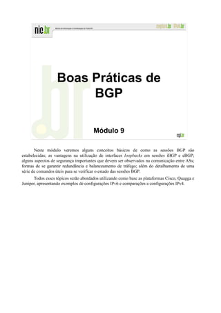 Boas Práticas de
                       BGP

                                      Módulo 9

       Neste módulo veremos alguns conceitos básicos de como as sessões BGP são
estabelecidas; as vantagens na utilização de interfaces loopbacks em sessões iBGP e eBGP;
alguns aspectos de segurança importantes que devem ser observados na comunicação entre ASs;
formas de se garantir redundância e balanceamento de tráfego; além do detalhamento de uma
série de comandos úteis para se verificar o estado das sessões BGP.
      Todos esses tópicos serão abordados utilizando como base as plataformas Cisco, Quagga e
Juniper, apresentando exemplos de configurações IPv6 e comparações a configurações IPv4.
 