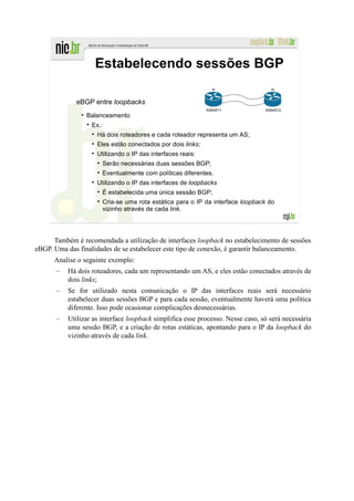 Estabelecendo sessões BGP
                                                               lo                  lo


              eBGP entre loopbacks
                                                             AS64511             AS64512
                 Balanceamento
                   Ex.:
                     Há dois roteadores e cada roteador representa um AS;
                     Eles estão conectados por dois links;
                     Utilizando o IP das interfaces reais:
                       Serão necessárias duas sessões BGP;
                       Eventualmente com políticas diferentes.
                     Utilizando o IP das interfaces de loopbacks
                       É estabelecida uma única sessão BGP;
                       Cria-se uma rota estática para o IP da interface loopback do
                       vizinho através de cada link.




      Também é recomendada a utilização de interfaces loopback no estabelecimento de sessões
eBGP. Uma das finalidades de se estabelecer este tipo de conexão, é garantir balanceamento.
      Analise o seguinte exemplo:
       –   Há dois roteadores, cada um representando um AS, e eles estão conectados através de
           dois links;
       –   Se for utilizado nesta comunicação o IP das interfaces reais será necessário
           estabelecer duas sessões BGP e para cada sessão, eventualmente haverá uma política
           diferente. Isso pode ocasionar complicações desnecessárias.
       –   Utilizar as interface loopback simplifica esse processo. Nesse caso, só será necessária
           uma sessão BGP, e a criação de rotas estáticas, apontando para o IP da loopback do
           vizinho através de cada link.
 