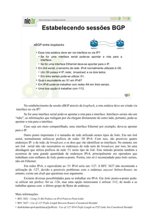 Estabelecendo sessões BGP
                                                                        lo                      lo


                eBGP entre loopbacks
                                                                     AS64511                 AS64512

                     Essa rota estática deve ser via interface ou via IP?
                      Se for uma interface serial pode-se apontar a rota para a
                      interface;
                      Se for uma interface Ethernet deve-se apontar para o IP.
                     Em link serial, o tamanho de rede IPv4 normalmente utilizado é /30.
                      Um /30 possui 4 IP; rede; broadcast; e os dois lados;
                      Em links seriais pode-se utilizar /31.
                     Qual o equivalente ao /31 em IPv6?
                     Em IPv6 pode-se trabalhar com redes /64 em links seriais.
                     Uma boa opção é trabalhar com /112.




       No estabelecimento da sessão eBGP através da loopback, a rota estática deve ser criada via
interface ou via IP?
      Se for uma interface serial pode-se apontar a rota para a interface. Interfaces seriais são um
“tubo”, as informações que trafegam por ela chegam diretamente do outro lado, portanto, pode-se
apontar a rota para a interface.
       Caso seja um meio compartilhado, uma interface Ethernet por exemplo, deve-se apontar
para o IP.
        Outro ponto importante é o tamanho de rede utilizado nestes tipos de links. Em um link
serial, normalmente utiliza-se prefixos de redes /30 IPv4. Com isso, são possíveis quatro
endereços IP: o de rede; de broadcast; e os dois que vão identificar as interfaces. No entanto, em
um link serial não são necessários os endereços de rede nem de broadcast, por isso, há uma
abordagem que utiliza prefixos de rede /31 neste tipo de link. Este método permite também a
econimia de uma grande quantidade de endereços IPv4, principalmente em operadora que
trabalham com milhares de links ponto-a-ponto. Porém, isto só é recomendado para links seriais,
não em Ethernet.
        Em redes IPv6, o equivalente ao /31 IPv4 seria um /127. A RFC 3627 não recomenda a
utilização de /127, devido a possíveis problemas com o endereço anycast Subnet-Router, no
entanto, existe um draft que questiona esse argumento.
        Existem diversas possibilidades para se trabalhar em IPv6. Em links ponto-a-ponto pode-
se utilizar um prefixo /64 ou /126, mas uma opção interessante é utilizar /112, de modo a se
trabalhar apenas com o último grupo de Bytes do endereço.

Mais informações:
• RFC 3021 - Using 31-Bit Prefixes on IPv4 Point-to-Point Links
• RFC 3627 - Use of /127 Prefix Length Between Routers Considered Harmful
• draft-kohno-ipv6-prefixlen-p2p-00.txt - Use of /127 IPv6 Prefix Length on P2P Links Not Considered Harmful
 