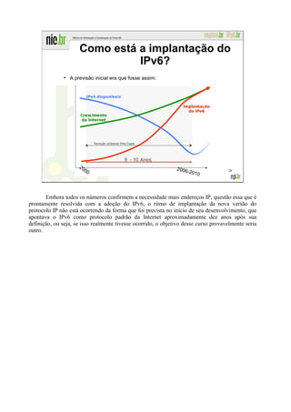 Como está a implantação do
                                 IPv6?
               ●
                   A previsão inicial era que fosse assim:




                                                                                     26




       Embora todos os números confirmem a necessidade mais endereços IP, questão essa que é
prontamente resolvida com a adoção do IPv6, o ritmo de implantação da nova versão do
protocolo IP não está ocorrendo da forma que foi prevista no início de seu desenvolvimento, que
apontava o IPv6 como protocolo padrão da Internet aproximadamente dez anos após sua
definição, ou seja, se isso realmente tivesse ocorrido, o objetivo desse curso provavelmente seria
outro.
 