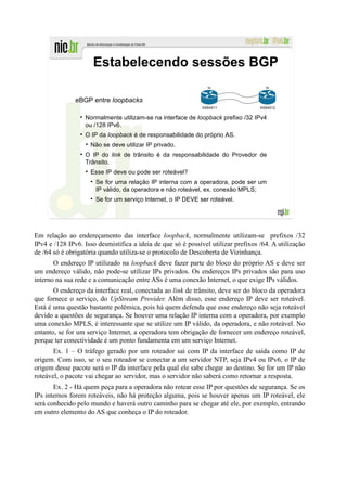Estabelecendo sessões BGP
                                                                lo                   lo


               eBGP entre loopbacks
                                                             AS64511               AS64512

                  Normalmente utilizam-se na interface de loopback prefixo /32 IPv4
                  ou /128 IPv6.
                  O IP da loopback é de responsabilidade do próprio AS.
                    Não se deve utilizar IP privado.
                  O IP do link de trânsito é da responsabilidade do Provedor de
                  Trânsito.
                    Esse IP deve ou pode ser roteável?
                      Se for uma relação IP interna com a operadora, pode ser um
                      IP válido, da operadora e não roteável, ex. conexão MPLS;
                      Se for um serviço Internet, o IP DEVE ser roteável.




Em relação ao endereçamento das interface loopback, normalmente utilizam-se prefixos /32
IPv4 e /128 IPv6. Isso desmistifica a ideia de que só é possível utilizar prefixos /64. A utilização
de /64 só é obrigatória quando utiliza-se o protocolo de Descoberta de Vizinhança.
       O endereço IP utilizado na loopback deve fazer parte do bloco do próprio AS e deve ser
um endereço válido, não pode-se utilizar IPs privados. Os endereços IPs privados são para uso
interno na sua rede e a comunicação entre ASs é uma conexão Internet, o que exige IPs válidos.
       O endereço da interface real, conectada ao link de trânsito, deve ser do bloco da operadora
que fornece o serviço, do UpStream Provider. Além disso, esse endereço IP deve ser roteável.
Está é uma questão bastante polêmica, pois há quem defenda que esse endereço não seja roteável
devido a questões de segurança. Se houver uma relação IP interna com a operadora, por exemplo
uma conexão MPLS, é interessante que se utilize um IP válido, da operadora, e não roteável. No
entanto, se for um serviço Internet, a operadora tem obrigação de fornecer um endereço roteável,
porque ter conectividade é um ponto fundamenta em um serviço Internet.
       Ex. 1 – O tráfego gerado por um roteador sai com IP da interface de saída como IP de
origem. Com isso, se o seu roteador se conectar a um servidor NTP, seja IPv4 ou IPv6, o IP de
origem desse pacote será o IP da interface pela qual ele sabe chegar ao destino. Se for um IP não
roteável, o pacote vai chegar ao servidor, mas o servidor não saberá como retornar a resposta.
       Ex. 2 - Há quem peça para a operadora não rotear esse IP por questões de segurança. Se os
IPs internos forem roteáveis, não há proteção alguma, pois se houver apenas um IP roteável, ele
será conhecido pelo mundo e haverá outro caminho para se chegar até ele, por exemplo, entrando
em outro elemento do AS que conheça o IP do roteador.
 
