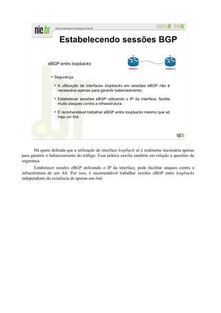 Estabelecendo sessões BGP
                                                            lo                   lo


              eBGP entre loopbacks
                                                          AS64511              AS64512


                 Segurança

                   A utilização de interfaces loopbacks em sessões eBGP não é
                   necessária apenas para garantir balanceamento.

                   Estabelecer sessões eBGP utilizando o IP da interface, facilita
                   muito ataques contra a infraestrutura.

                   É recomendável trabalhar eBGP entre loopbacks mesmo que só
                   haja um link.




       Há quem defenda que a utilização de interface loopback só é realmente necessária apenas
para garantir o balanceamento do tráfego. Essa prática auxilia também em relação a questões de
segurança.
       Estabelecer sessões eBGP utilizando o IP da interface, pode facilitar ataques contra a
infraestrutura de um AS. Por isso, é recomendável trabalhar sessões eBGP entre loopbacks
independente da existência de apenas um link.
 
