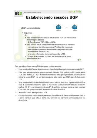 Estabelecendo sessões BGP
                                                      lo                   lo


       eBGP entre loopbacks
                                                    AS64511              AS64512

           Segurança
            Ex.:
              Para estabelecer uma sessão eBGP sobre TCP são necessárias
              4 informações básicas:
                2 IPs e 2 portas TCP (179 e >1024).
              Se a sessão eBGP for estabelecida utilizando o IP da interface:
                normalmente identifica-se um dos IP utilizando traceroute;
                descobrindo o primeiro, descobre-se o segundo, visto que
                normalmente utiliza-se /30;
                a terceira informação é uma porta padrão, a 179.
              Ou seja, de 4 variáveis 3 podem ser descobertas de forma
              relativamente fácil.



Esta questão pode ser exemplificada com o cenário a seguir:
–   Uma sessão eBGP entre dois roteadores é estabelecida através de uma conexão TCP;
–   Para isso, são necessárias quatro variáveis básicas: dois endereços IP e duas portas
    TCP, uma padrão, a 179, e da mesma forma que uma aplicação HTTP, o roteador que
    iniciar a sessão BGP, vai sair por uma porta alta, maior que 1024, para fechar com a
    179;
–   Se a sessão eBGP for estabelecida utilizando o IP da interface, é possível identificar
    esse IP utilizando comandos como o traceroute. Como normalmente são utilizados
    prefixo /30 IPv4, se for descoberto um IP, descobrir o segundo torna-se mais simples.
    Com isso, das quatro variáveis, duas são fáceis de descobrir;
–   A terceira é uma porta padrão, a 179;
–   Ou seja de quatro variáveis três podem ser descobertas de forma relativamente fácil, e
    a única variável que falta, a porta alta, também não apresenta dificuldade para sua
    descoberta.
 