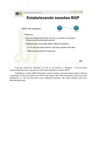 Estabelecendo sessões BGP
                                                                lo                   lo


              eBGP entre loopbacks
                                                              AS64511           AS64512


                  Segurança

                   Uma das formas de derrubar um As ou um destino, é derrubar o
                   AS que provê conectividade para ele.

                   Estabelecendo uma sessão eBGP utilizando loopbacks:

                     os IPs são das redes internas, não tendo relações entre eles;

                     dificulta a descoberta via traceroute.




       Uma das formas de “derrubar” um AS ou um destino, é “derrubar” o AS que provê
conectividade para ele e isso pode ser feito interrompendo as sessões eBGP.
       Estabelecer a sessão eBGP utilizando a sessão loopback apresenta alguns pontos relativos
a segurança. Os IPs da loopback são IPs da rede interna, não sendo descobertos com traceroutes
facilmente, e o fato dos dois IPs serem totalmente distintos, não tendo relações entre eles,
dificulta ainda mais.
 