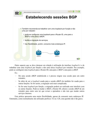 Estabelecendo sessões BGP

                 Também recomenda-se trabalhar com uma loopback por função e não
                 uma por roteador:

                    pode-se configurar uma loopback para o Router ID, uma para o
                    iBGP e uma para o eBGP;

                    facilita a migração de serviços;

                    traz flexibilidade, porém, consome mais endereços IP.


                                      lo                     lo




                                    AS64511                AS64512




       Outro aspecto que se deve destacar em relação à utilização da interface loopback é o de
trabalhar com uma loopback por função e não uma única loopback por roteador. Por exemplo,
pode-se configurar uma loopback para o Router ID, uma para o iBGP e uma para o eBGP.
      Ex.:
       –     Há uma sessão eBGP estabelecida e é preciso migrar essa sessão para um outro
             roteador;
       –     Se além de ser a loopback usada para a sessão eBGP ela também for usada para n
             outras funções. Se for assim, a migração será mais complicada;
       –     Se for uma loopback por função, a migração poderá ser realizada sem interferir com
             as outras funções. Pode-se mudar o iBGP, o Router ID, alterar a sessão eBGP de um
             roteador para outro sem ter que avisar a operadora e não tem que mudar outros
             serviços internos.
       Esta prática apresenta uma maior flexibilidade, apesar de consumir mais endereços IP.
Entretanto, como normalmente são utilizados prefixos /32 ou /128, esta questão não é tão grave.
 