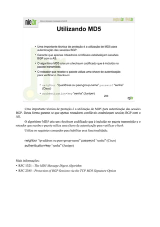 Utilizando MD5

               Uma importante técnica de proteção é a utilização de MD5 para
               autenticação das sessões BGP.
               Garante que apenas roteadores confiáveis estabeleçam sessões
               BGP com o AS.
               O algorítimo MD5 cria um chechsum codificado que é incluído no
               pacote transmitido.
               O roteador que recebe o pacote utiliza uma chave de autenticação
               para verificar o checksum.


                    neighbor “ip-address ou peer-group-name” password “senha”
                    (Cisco)
                    authentication-key “senha” (Juniper)
                                                                    256




     Uma importante técnica de proteção é a utilização de MD5 para autenticação das sessões
BGP. Desta forma garante-se que apenas roteadores confiáveis estabeleçam sessões BGP com o
AS.
       O algorítimo MD5 cria um chechsum codificado que é incluído no pacote transmitido e o
roteador que recebe o pacote utiliza uma chave de autenticação para verificar o hash.
      Utilize os seguintes comandos para habilitar essa funcionalidade:


      neighbor “ip-address ou peer-group-name” password “senha” (Cisco)
      authentication-key “senha” (Juniper)



Mais informações:
• RFC 1321 - The MD5 Message-Digest Algorithm
• RFC 2385 - Protection of BGP Sessions via the TCP MD5 Signature Option
 