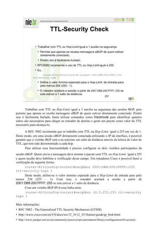 TTL-Security Check

                  Trabalhar com TTL ou Hop-Limit igual a 1 auxilia na segurança
                    Permite que apenas se receba mensagens eBGP de quem estiver
                    diretamente conectado;
                    Porém isto é facilmente burlado.
                  RFC5082 recomenda o uso de TTL ou Hop-Limit igual a 255.
                  Ex.:
                     router-R13(config-router)# neighbor 2001:DB8:200:FFFF::255
              ttl-security hops 1

                    Define o valor mínimo esperado para o Hop-Limit de entrada para
                    pelo menos 254 (255 - 1).
                    O roteador aceitará a sessão a partir de 2001:DB8:200:FFFF::255 se
                    este estiver a 1 salto de distância.
                                                                         257




        Trabalhar com TTL ou Hop-Limit igual a 1 auxilia na segurança das sessões BGP, pois
permite que apenas se receba mensagens eBGP de quem estiver diretamente conectado. Porém
isso é facilmente burlado, basta utilizar comandos como traceroute para identificar quantos
saltos são necessários para chegar ao roteador de destino e gerar um pacote como valor do TTL
necessário para alcança-lo.

       A RFC 5082 recomenda que se trabalhe com TTL ou Hop-Limit igual a 255 em vez de 1.
Deste modo, em uma sessão eBGP diretamente conectada utilizando o IP da interface, é possível
garantir que o vizinho BGP está a no máximo um salto de distância através da leitura do valor do
TTL, que terá sido decrementado a cada hop.
       Para utilizar essa funcionalidade é preciso configurar os dois vizinhos participantes da
sessão eBGP. Quem envia a mensagem deve montar o pacote com TTL ou Hop-Limit igual a 255
e quem recebe deve habilitar a verificação desse campo. Em roteadores Cisco é possível fazer a
verificação da seguinte forma:
        router-R13(config-router)#neighbor 2001:DB8:200:FFFF::255
ttl-security hops 1
        Deste modo, define-se o valor mínimo esperado para o Hop-Limit de entrada para pelo
menos 254 (255 – 1). Com isso, o roteador aceitará a sessão a partir de
2001:DB8:200:FFFF::255 se este estiver a 1 salto de distância.
        Com um vizinho BGP IPv4 essa linha seria:
        router-R13(config-router)#neighbor 10.2.255.255 ttl-security
hops 1

Mais informações:
• RFC 5082 - The Generalized TTL Security Mechanism (GTSM)
• http://www.cisco.com/en/US/docs/ios/12_3t/12_3t7/feature/guide/gt_btsh.html
• http://www.juniper.net/us/en/community/junos/script-automation/library/configuration/ttl-security/
 