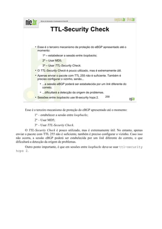 TTL-Security Check

                Esse é o terceiro mecanismo de proteção do eBGP apresentado até o
                momento:
                   1º – estabelecer a sessão entre loopbacks;
                   2º – Usar MD5;
                   3º – Usar TTL-Security Check.
                O TTL-Security Check é pouco utilizado, mas é extremamente útil.
                Apenas enviar o pacote com TTL 255 não é suficiente. Também é
                preciso configurar o vizinho, senão...
                   ...a sessão eBGP poderá ser estabelecida por um link diferente do
                   correto;
                   ...dificultará a detecção da origem de problemas.
                Sessões entre loopbacks use ttl-security hops 2.       258




      Esse é o terceiro mecanismo de proteção do eBGP apresentado até o momento:
             1º – estabelecer a sessão entre loopbacks;
             2º – Usar MD5;
             3º – Usar TTL-Security Check.
        O TTL-Security Check é pouco utilizado, mas é extremamente útil. No entanto, apenas
enviar o pacote com TTL 255 não é suficiente, também é preciso configurar o vizinho. Caso isso
não ocorra, a sessão eBGP poderá ser estabelecida por um link diferente do correto, o que
dificultará a detecção da origem de problemas.
     Outro ponto importante, é que em sessões entre loopbacks deve-se usar ttl-security
hops 2.
 