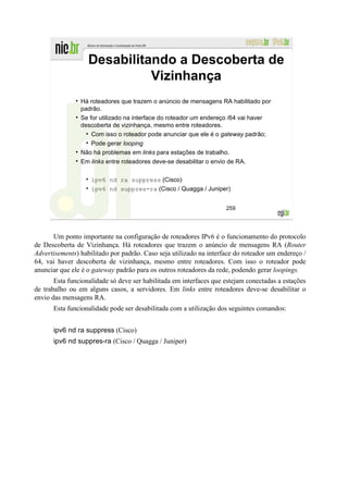 Desabilitando a Descoberta de
                             Vizinhança
                Há roteadores que trazem o anúncio de mensagens RA habilitado por
                padrão.
                Se for utilizado na interface do roteador um endereço /64 vai haver
                descoberta de vizinhança, mesmo entre roteadores.
                    Com isso o roteador pode anunciar que ele é o gateway padrão;
                    Pode gerar looping
                Não há problemas em links para estações de trabalho.
                Em links entre roteadores deve-se desabilitar o envio de RA.

                    ipv6 nd ra suppress (Cisco)
                    ipv6 nd suppres-ra (Cisco / Quagga / Juniper)


                                                                    259




      Um ponto importante na configuração de roteadores IPv6 é o funcionamento do protocolo
de Descoberta de Vizinhança. Há roteadores que trazem o anúncio de mensagens RA (Router
Advertisements) habilitado por padrão. Caso seja utilizado na interface do roteador um endereço /
64, vai haver descoberta de vizinhança, mesmo entre roteadores. Com isso o roteador pode
anunciar que ele é o gateway padrão para os outros roteadores da rede, podendo gerar loopings.
       Esta funcionalidade só deve ser habilitada em interfaces que estejam conectadas a estações
de trabalho ou em alguns casos, a servidores. Em links entre roteadores deve-se desabilitar o
envio das mensagens RA.
      Esta funcionalidade pode ser desabilitada com a utilização dos seguintes comandos:


      ipv6 nd ra suppress (Cisco)
      ipv6 nd suppres-ra (Cisco / Quagga / Juniper)
 