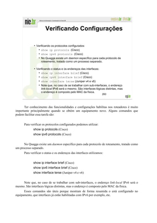 Verificando Configurações

                Verificando os protocolos configurados:
                    show ip protocols (Cisco)
                    show ipv6 protocols (Cisco)
                    No Quagga existe um daemon específico para cada protocolo de
                    roteamento, tratado como um processo separado.

                Verificando o status e os endereços das interfaces:
                    show ip interface brief (Cisco)
                    show ipv6 interface brief (Cisco)
                    show interface terse (Juniper v4 e v6)
                    Note que, no caso de se trabalhar com sub-interfaces, o endereço
                    link-local IPv6 será o mesmo. São interfaces lógicas distintas, mas
                    o endereço é composto pelo MAC da física.
                                                                      260




      Ter conhecimento das funcionalidades e configurações habilitas nos roteadores é muito
importante principalmente quando se obtém um equipamento novo. Alguns comandos que
podem facilitar essa tarefa são:


      Para verificar os protocolos configurados podemos utilizar:
             show ip protocols (Cisco)
             show ipv6 protocols (Cisco)


      No Quagga existe um daemon específico para cada protocolo de roteamento, tratado como
um processo separado.
      Para verificar o status e os endereços das interfaces utilizamos:


             show ip interface brief (Cisco)
             show ipv6 interface brief (Cisco)
             show interface terse (Juniper v4 e v6)


     Note que, no caso de se trabalhar com sub-interfaces, o endereço link-local IPv6 será o
mesmo. São interfaces lógicas distintas, mas o endereço é composto pelo MAC da física.
      Esses comandos são úteis porque mostram de forma resumida o está configurado no
equipamento, que interfaces já estão habilitadas com IPv6 por exemplo, etc.
 