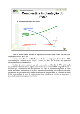 Como está a implantação do
                                IPv6?
              ●
                  Mas a previsão agora está assim:




                                                                                     27




       Ainda há muitos debates em torno da implantação do IPv6 e alguns fatores têm atrasado a
implantação do novo protocolo.
       Técnicas como NAT e o DHCP, apesar de dar-nos tempo para desenvolver o IPv6,
colaboraram para a demora em sua adoção. Aliado a isso, há o fato de o IPv4 não apresentar
graves problemas de funcionamento.
        Também é preciso destacar que até o momento, a utilização do IPv6 está ligada
principalmente a área acadêmica, e para que a Internet passe a utilizar IPv6 em grande escala, é
necessário que a infraestrutura dos principais ISPs seja capaz de transmitir tráfego IPv6 de forma
nativa. No entanto, sua implantação em redes maiores tem encontrado dificuldades devido, entre
outras coisas, ao receio de grandes mudanças na forma de se gerenciá-las, na existência de gastos
devido a necessidade de troca de equipamentos como roteadores e switches, e gastos com o
aprendizado e treinamento para a área técnica.
 