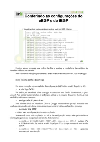 Conferindo as configurações do
                         eBGP e do iBGP

                 Visualizando a configuração corrente a partir do BGP (Cisco):
                     router-R13#show running-config | begin bgp
                     router bgp 64501
                      no bgp default ipv4-unicast
                      bgp log-neighbor-changes
                      neighbor 2001:DB8:21:FFFF::254 remote-as 64501
                      neighbor 2001:DB8:21:FFFF::254 description R12
                      neighbor 2001:DB8:21:FFFF::254 update-source Loopback20
                      neighbor 2001:DB8:21:FFFF::254 version 4
                      neighbor 2001:DB8:21:FFFF::255 remote-as 64501
                      neighbor 2001:DB8:21:FFFF::255 description R11
                      neighbor 2001:DB8:21:FFFF::255 update-source Loopback20
                      neighbor 2001:DB8:21:FFFF::255 version 4
                      neighbor 2001:DB8:200:FFFF::255 remote-as 64512
                      neighbor 2001:DB8:200:FFFF::255 description R03
                      neighbor 2001:DB8:200:FFFF::255 ebgp-multihop 2
                      neighbor 2001:DB8:200:FFFF::255 update-source Loopback30
                      neighbor 2001:DB8:200:FFFF::255 version 4
                      ...
                                                                   261




       Existem alguns comando que podem facilitar a analisar e conferência das políticas de
entrada e saída de um roteador.
       Para visualiza a configuração corrente a partir do BGP em um roteador Cisco ou Quagga:


       show running-config | begin bgp


       Em nosso exemplo, a primeira linha da configuração BGP indica o ASN do próprio AS:
       –    router bgp 64501
        Por padrão, os roteadores cisco e quagga só conhecem uma família de endereços, a ipv4-
unicast. Para utilizar outras famílias de endereços, utiliza-se o conceito de address-family, e para
habilitá-lo utiliza-se o comando:
       –    no bgp default ipv4-unicast
       Para habilitar IPv6 em roteadores Cisco e Quagga recomenda-se que seja marcada uma
janela de manutenção, para deste modo, poder interromper o tráfego, aplicando o comando
       –    no router bgp 64501
       e refazer toda a configuração com address-family.
      Mesmo utilizando address-family, no início da configuração sempre são apresentadas as
informações gerais que independem da família. Por exemplo:
       –    neighbor 2001:DB8:200:FFFF::255 remote-as 64512 – indica o IP e
            o ASN do vizinho. Se indicar o ASN do próprio AS, é porque trata-se de uma sessão
            iBGP;
       –    neighbor 2001:DB8:200:FFFF::255 description R03 – apresenta
            um nome de identificação;
 