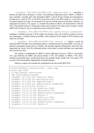 - neighbor 2001:DB8:200:FFFF::255 ebgp-multihop 2 – especifica o
número de saltos até se alcançar o vizinho. Uma diferença importante entre o iBGP e o eBGP, é
que o quando o roteador gera uma mensagem eBGP, o pacote IP que carrega essa mensagem é
enviado com o valor do TTL, se for IPv4, ou do Hop_Limit, se for IPv6, igual a 1, e com isso, ele
só poderá alcançar um salto. Se um pacote tiver que ser roteado para uma interface loopback, e a
mensagem sair como o TTL igual a 1, o roteador de destino ao abri-lo, irá decrementar o valor do
TTL e não poderá realizar o roteamento interno para loopback. Por tanto, para levantar a sessão
eBGP entre loopbacks, deve-se especificar qual o número de saltos;
       - neighbor 2001:DB8:200:FFFF::255 update-source Loopback30 -
configura o roteador para que o IP de origem dos pacotes seja o da loopback, porque ao enviar
uma mensagem, o roteador adota por padrão, como endereço IP de origem o IP da interface por
onde ela é enviada.
       - neighbor 2001:DB8:200:FFFF::255 version 4 – indica a versão de
protocolo BGP utilizada. Essa informação agiliza o estabelecimento da sessão BGP, visto que, na
primeira mensagem trocada entre os vizinhos, são passadas algumas informações, entre elas, há a
negociação da versão. Se já for informado desde o início qual a versão utilizada, essa negociação
não necessita ser feita.
       Em relação a configuração do iBGP, as únicas diferenças são que o ASN é o do próprio
AS e que diferente do eBGP, não precisa alterar o TTL. Por padrão, no iBGP o TTL não é
alterado, presumindo que a sessão possa fazer um caminho longo, saindo com TTL igual a 255
ou outro valor intermediário dependendo da implementação.
       Observe a seguir um exemplo das configurações de uma sessão BGP IPv4:

 router-R13#show running-config | begin bgp
 router bgp 64501
  no bgp default ipv4-unicast
  bgp log-neighbor-changes
  neighbor 10.2.255.255 remote-as 64512
  neighbor 10.2.255.255 description R03
  neighbor 10.2.255.255 ebgp-multihop 2
  neighbor 10.2.255.255 update-source Loopback30
  neighbor 10.2.255.255 version 4
  neighbor 172.21.15.254 remote-as 64501
  neighbor 172.21.15.254 description R12
  neighbor 172.21.15.254 update-source Loopback20
  neighbor 172.21.15.254 version 4
  neighbor 172.21.15.255 remote-as 64501
  neighbor 172.21.15.255 description R11
  neighbor 172.21.15.255 update-source Loopback20
  neighbor 172.21.15.255 version 4
  ...
 