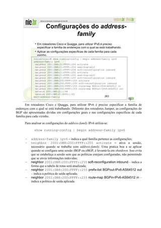 Configurações do address-
                                family
                Em roteadores Cisco e Quagga, para utilizar IPv6 é preciso
                especificar a família de endereços com a qual se está trabalhando.
                Aplicar as configurações específicas de cada família para cada
                vizinho.
             router-cisco# show running-config | begin address-family ipv6
             address-family ipv6
              neighbor 2001:DB8:21:FFFF::254 activate
              neighbor 2001:DB8:21:FFFF::254 next-hop-self
              neighbor 2001:DB8:21:FFFF::254 soft-reconfiguration inbound
              neighbor 2001:DB8:21:FFFF::255 activate
              neighbor 2001:DB8:21:FFFF::255 next-hop-self
              neighbor 2001:DB8:21:FFFF::255 soft-reconfiguration inbound
              neighbor 2001:DB8:200:FFFF::255 activate
              neighbor 2001:DB8:200:FFFF::255 soft-reconfiguration inbound
              neighbor 2001:DB8:200:FFFF::255 route-map BGPin-IPv6-AS64512 in
              neighbor 2001:DB8:200:FFFF::255 route-map BGPout-IPv6-AS64512 out
              network 2001:DB8:21::/48
              network 2001:DB8:21:8000::/49
             exit-address-family                                 263


       Em roteadores Cisco e Quagga, para utilizar IPv6 é preciso especificar a família de
endereços com a qual se está trabalhando. Diferente dos roteadores Juniper, as configurações do
BGP são apresentadas dividas em configurações geais e nas configurações específicas de cada
família para cada vizinho.

      Para analisar as configurações do address-family IPv6 utiliza-se:

             show running-config | begin address-family ipv6

       –   address-family ipv6 – indica a qual família pertence as configurações;
       –   neighbor 2001:DB8:200:FFFF::255 activate – ativa a sessão,
           necessário quando se trabalha com address-family. Uma pratica boa a se aplicar
           quando se configura uma sessão iBGP ou eBGP, é levantá-la em shutdown. Isso evita
           que se estabeleça a sessão sem que as políticas estejam configuradas, não permitindo
           que se envie informações indevidas;
       –   neighbor 2001:DB8:200:FFFF::255 soft-reconfiguration inbound – indica a
           forma que a tabela de rotas será atualizada;
       –   neighbor 2001:DB8:200:FFFF::255 prefix-list BGPout-IPv6-AS64512 out
           – indica a política de saída aplicada;
       –   neighbor 2001:DB8:200:FFFF::255 route-map BGPin-IPv6-AS64512 in –
           indica a política de saída aplicada.
 