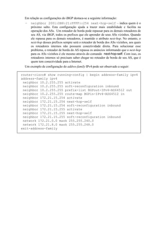 Em relação as configurações do iBGP destaca-se a seguinte informação:
  –   neighbor 2001:DB8:21:FFFF::254 next-hop-self – indica quem é o
      próximo salto. Esta configuração ajuda a trazer mais estabilidade e facilita na
      operação dos ASs. Um roteador de borda pode repassar para os demais roteadores de
      seu AS, via iBGP, todos os prefixos que ele aprender de seus ASs vizinhos. Quando
      ele repassa para os demais roteadores, é mantido o atributo next-hop. No entanto, o
      next-hop desses prefixos sempre será o roteador de borda dos ASs vizinhos, aos quais
      os roteadores internos não possuem conectividade direta. Para solucionar esse
      problema, o roteador de borda do AS repassa os anúncios informando que o next-hop
      para os ASs vizinhos é ele mesmo através do comando next-hop-self. Com isso, os
      roteadores internos só precisam saber chegar no roteador de borda de seu AS, que é
      quem tem conectividade para a Internet.
  Um exemplo de configuração do addres-family IPv4 pode ser observado a seguir:

router-cisco# show running-config | begin address-family ipv4
address-family ipv4
 neighbor 10.2.255.255 activate
 neighbor 10.2.255.255 soft-reconfiguration inbound
 neighbor 10.2.255.255 prefix-list BGPout-IPv4-AS64512 out
 neighbor 10.2.255.255 route-map BGPin-IPv4-AS64512 in
 neighbor 172.21.15.254 activate
 neighbor 172.21.15.254 next-hop-self
 neighbor 172.21.15.254 soft-reconfiguration inbound
 neighbor 172.21.15.255 activate
 neighbor 172.21.15.255 next-hop-self
 neighbor 172.21.15.255 soft-reconfiguration inbound
 network 172.21.0.0 mask 255.255.240.0
 network 172.21.8.0 mask 255.255.248.0
exit-address-family
 
