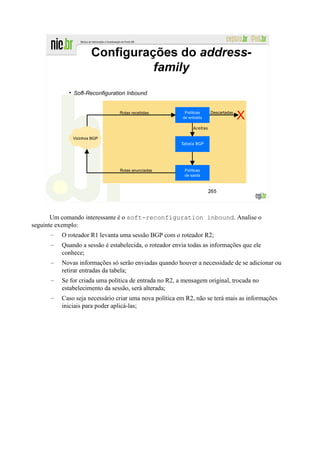 Um comando interessante é o soft-reconfiguration inbound. Analise o
seguinte exemplo:
      –   O roteador R1 levanta uma sessão BGP com o roteador R2;
      –   Quando a sessão é estabelecida, o roteador envia todas as informações que ele
          conhece;
      –   Novas informações só serão enviadas quando houver a necessidade de se adicionar ou
          retirar entradas da tabela;
      –   Se for criada uma política de entrada no R2, a mensagem original, trocada no
          estabelecimento da sessão, será alterada;
      –   Caso seja necessário criar uma nova política em R2, não se terá mais as informações
          iniciais para poder aplicá-las;
 