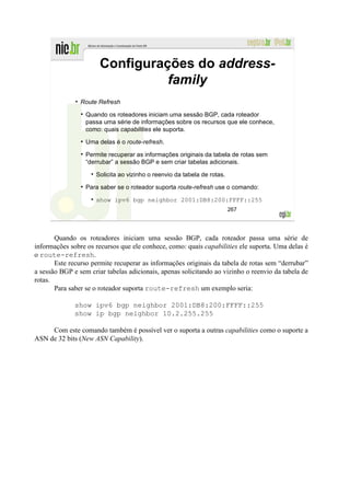 Configurações do address-
                                 family
                Route Refresh

                  Quando os roteadores iniciam uma sessão BGP, cada roteador
                  passa uma série de informações sobre os recursos que ele conhece,
                  como: quais capabilities ele suporta.

                  Uma delas é o route-refresh.

                  Permite recuperar as informações originais da tabela de rotas sem
                  “derrubar” a sessão BGP e sem criar tabelas adicionais.

                     Solicita ao vizinho o reenvio da tabela de rotas.

                  Para saber se o roteador suporta route-refresh use o comando:

                     show ipv6 bgp neighbor 2001:DB8:200:FFFF::255
                                                                         267




       Quando os roteadores iniciam uma sessão BGP, cada roteador passa uma série de
informações sobre os recursos que ele conhece, como: quais capabilities ele suporta. Uma delas é
o route-refresh.
       Este recurso permite recuperar as informações originais da tabela de rotas sem “derrubar”
a sessão BGP e sem criar tabelas adicionais, apenas solicitando ao vizinho o reenvio da tabela de
rotas.
       Para saber se o roteador suporta route-refresh um exemplo seria:

              show ipv6 bgp neighbor 2001:DB8:200:FFFF::255
              show ip bgp neighbor 10.2.255.255

     Com este comando também é possível ver o suporta a outras capabilities como o suporte a
ASN de 32 bits (New ASN Capability).
 